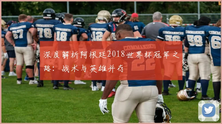 深度解析阿根廷2018世界杯冠军之路:战术与英雄并存