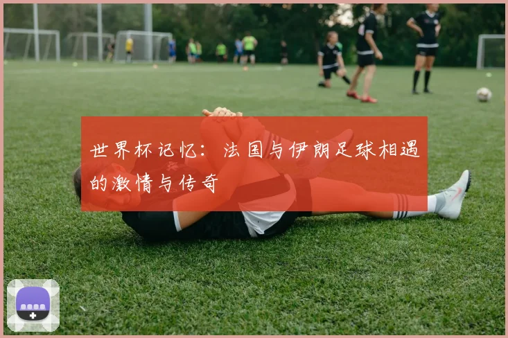世界杯记忆:法国与伊朗足球相遇的激情与传奇