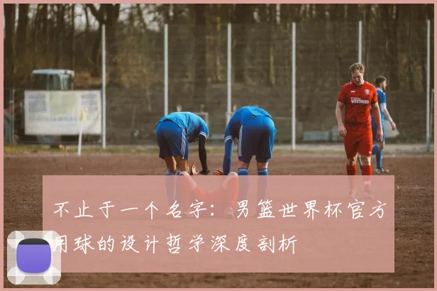 不止于一个名字：男篮世界杯官方用球的设计哲学深度剖析