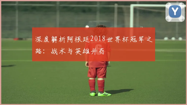 深度解析阿根廷2018世界杯冠军之路:战术与英雄并存