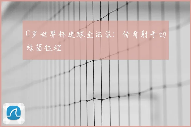 C罗世界杯进球全记录:传奇射手的绿茵征程