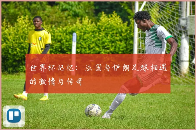世界杯记忆：法国与伊朗足球相遇的激情与传奇