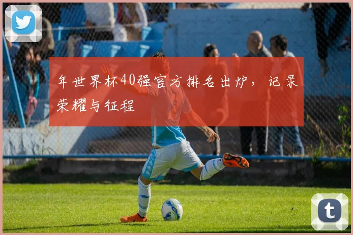 年世界杯40强官方排名出炉,记录荣耀与征程