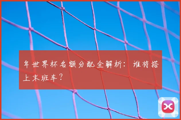 年世界杯名额分配全解析：谁将搭上末班车？
