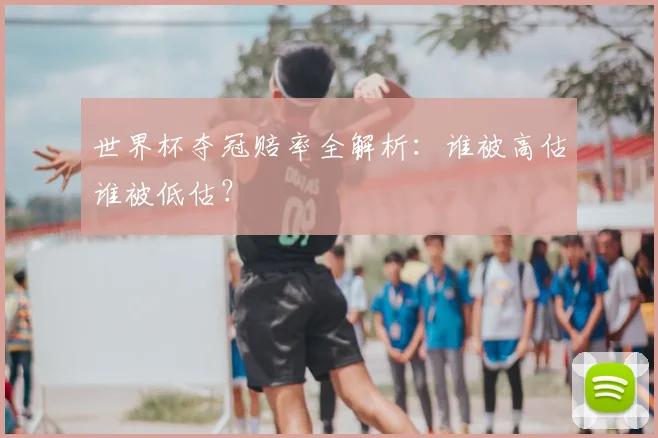 世界杯夺冠赔率全解析：谁被高估谁被低估？