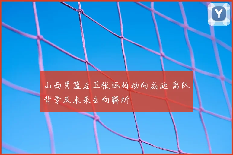 山西男篮后卫张涵钧动向成谜 离队背景及未来去向解析