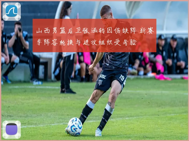 山西男篮后卫张涵钧因伤缺阵 新赛季阵容轮换与进攻组织受考验