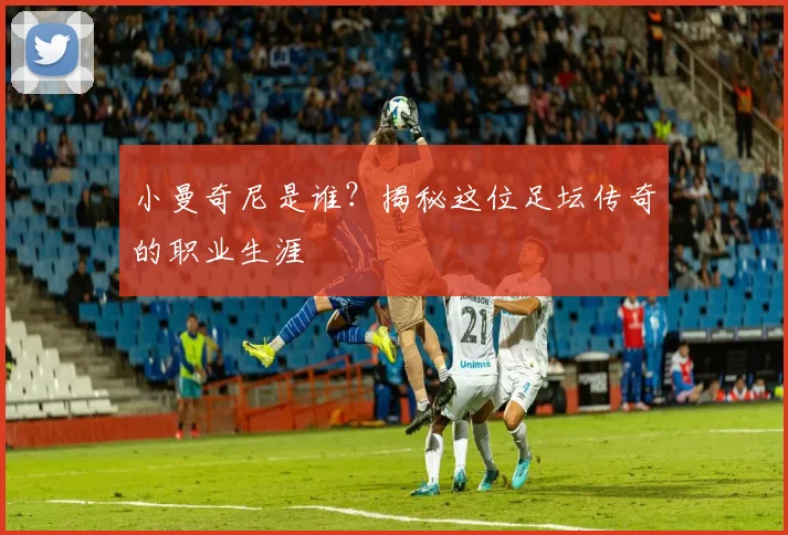 小曼奇尼是谁？揭秘这位足坛传奇的职业生涯
