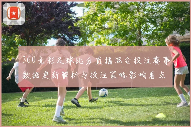 360竞彩足球比分直播混合投注赛事数据更新解析与投注策略影响看点