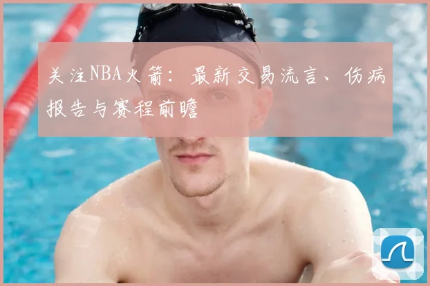 关注NBA火箭:最新交易流言、伤病报告与赛程前瞻