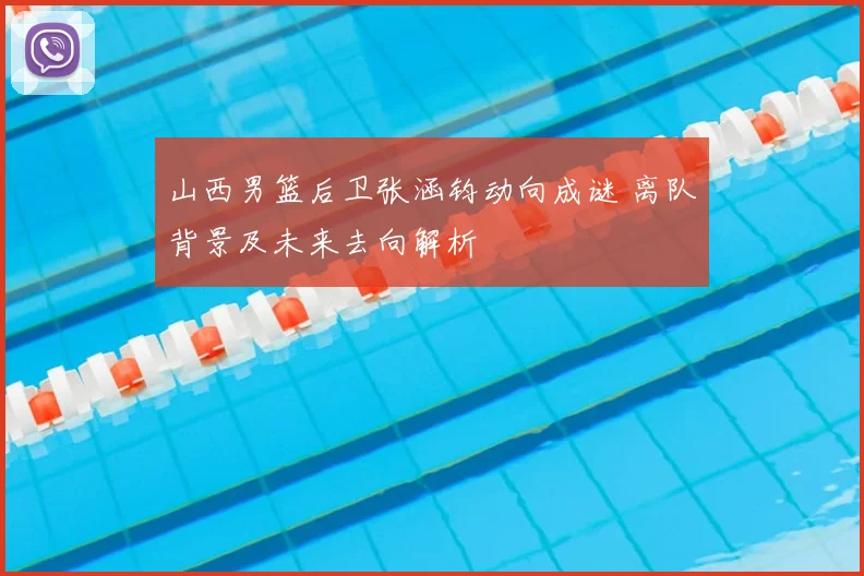 山西男篮后卫张涵钧动向成谜 离队背景及未来去向解析