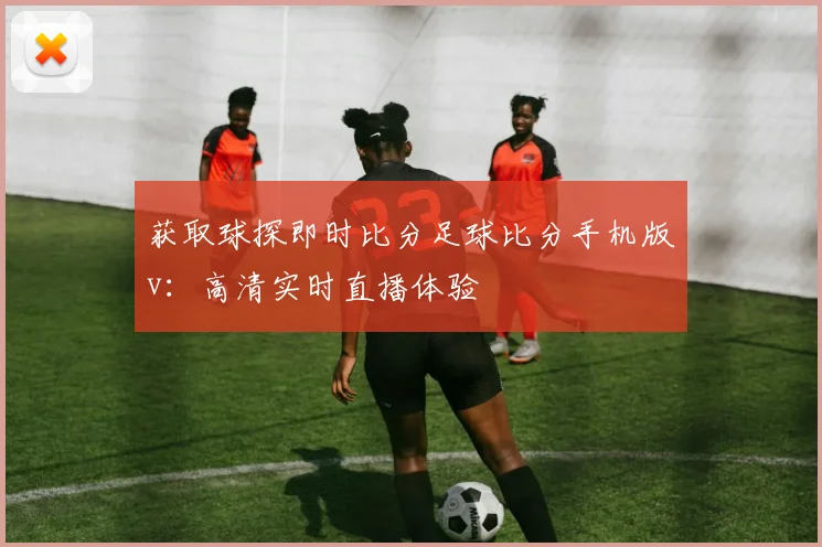 获取球探即时比分足球比分手机版v:高清实时直播体验