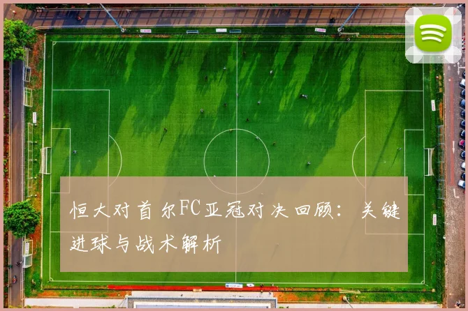 恒大对首尔FC亚冠对决回顾:关键进球与战术解析