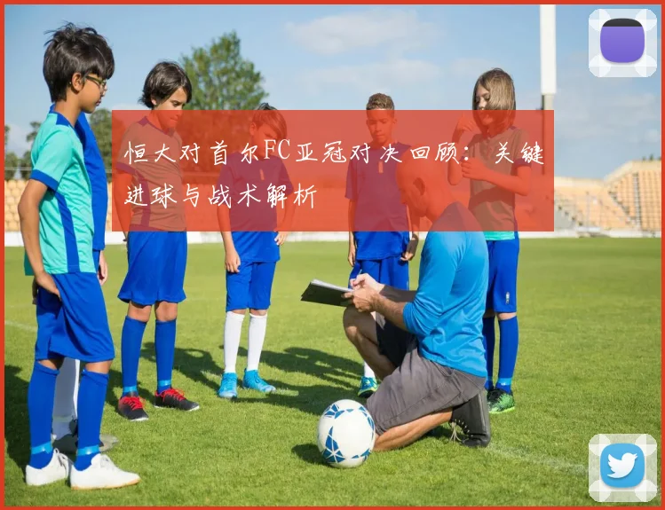 恒大对首尔FC亚冠对决回顾：关键进球与战术解析