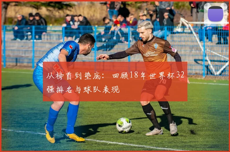 从榜首到垫底：回顾18年世界杯32强排名与球队表现