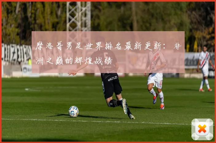 摩洛哥男足世界排名最新更新:非洲之巅的辉煌战绩