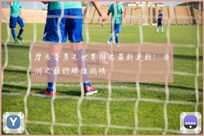 摩洛哥男足世界排名最新更新：非洲之巅的辉煌战绩